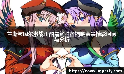 兰斯与图尔激战正酣最终胜者揭晓赛事精彩回顾与分析